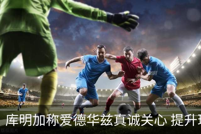 库明加称爱德华兹真诚关心 提升球队氛围